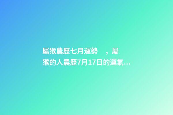 屬猴農歷七月運勢，屬猴的人農歷7月17日的運氣好不好 2002年7月17日農歷出生在今年的運程是怎樣的-第1張-觀點-玄機派